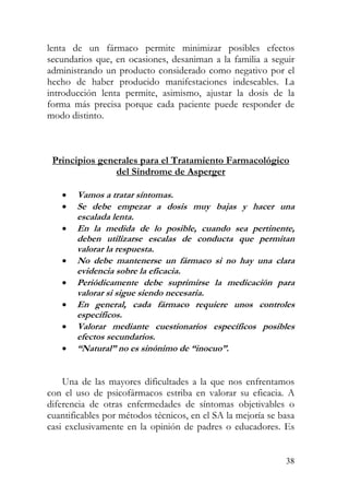 lenta de un fármaco permite minimizar posibles efectos
secundarios que, en ocasiones, desaniman a la familia a seguir
administrando un producto considerado como negativo por el
hecho de haber producido manifestaciones indeseables. La
introducción lenta permite, asimismo, ajustar la dosis de la
forma más precisa porque cada paciente puede responder de
modo distinto.
Principios generales para el Tratamiento Farmacológico
del Síndrome de Asperger
• Vamos a tratar síntomas.
i
t
• Se debe empezar a dosis muy bajas y hacer una
escalada lenta.
• En la medida de lo posible, cuando sea pertinente,
deben utilizarse escalas de conducta que permitan
valorar la respuesta.
• No debe mantenerse un fármaco si no hay una clara
evidencia sobre la eficacia.
• Periódicamente debe suprimirse la medicac ón para
valorar si sigue siendo necesaria.
• En general, cada fármaco requiere unos con roles
específicos.
• Valorar mediante cuestionarios específicos posibles
efectos secundarios.
• “Natural” no es sinónimo de “inocuo”.
Una de las mayores dificultades a la que nos enfrentamos
con el uso de psicofármacos estriba en valorar su eficacia. A
diferencia de otras enfermedades de síntomas objetivables o
cuantificables por métodos técnicos, en el SA la mejoría se basa
casi exclusivamente en la opinión de padres o educadores. Es
38
 
