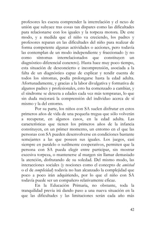 profesores les cuesta comprender la interrelación y el nexo de
unión que subyace tras cosas tan dispares como las dificultades
para relacionarse con los iguales y la torpeza motora. De este
modo, y a medida que el niño va creciendo, los padres y
profesores reparan en las dificultades del niño para realizar de
forma competente algunas actividades o acciones, pero todavía
las contemplan de un modo independiente y fraccionado (y no
como síntomas interrelacionados que constituyen un
diagnóstico diferencial concreto). Hasta hace muy poco tiempo,
esta situación de desconcierto e incomprensión, asociada a la
falta de un diagnóstico capaz de explicar y rendir cuenta de
todos los síntomas, podía prolongarse hasta la edad adulta.
Afortunadamente, y gracias a la labor divulgativa y formativa de
algunos padres y profesionales, esto ha comenzado a cambiar, y
el síndrome se detecta a edades cada vez más tempranas, lo que
sin duda mejorará la comprensión del individuo acerca de sí
mismo y la del entorno.
Por su parte, los niños con SA suelen disfrutar en estos
primeros años de vida de una pequeña tregua que sólo volverán
a recuperar, en algunos casos, en la edad adulta. Las
características que tienen los primeros años de la infancia
constituyen, en un primer momento, un entorno en el que las
personas con SA pueden desenvolverse en condiciones bastante
semejantes a las que poseen sus iguales. Los juegos, casi
siempre en paralelo o sutilmente cooperativos, permiten que la
persona con SA pueda elegir entre participar, sin mostrar
excesiva torpeza, o mantenerse al margen sin llamar demasiado
la atención, disfrutando de su soledad. Del mismo modo, las
interacciones sociales (y nociones como el concepto de amistad
o el de complicidad) todavía no han alcanzado la complejidad que
poco a poco irán adquiriendo, por lo que el niño con SA
todavía puede ser un compañero relativamente eficaz.
En la Educación Primaria, no obstante, toda la
tranquilidad previa irá dando paso a una nueva situación en la
que las dificultades y las limitaciones serán cada año más
42
 