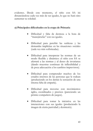 evidentes. Desde este momento, el niño con SA irá
distanciándose cada vez más de sus iguales, lo que no hará sino
aumentar su soledad.
a) Principales dificultades en la etapa de Primaria
• Dificultad y falta de destreza a la hora de
“manejárselas” con sus iguales.
• Dificultad para percibir las sutilezas y las
demandas implícitas en las situaciones sociales
(cada vez más sofisticadas).
• Dificultad para interpretar las normas de un
modo flexible y dinámico: el niño con SA se
aferrará a las normas y al deseo de invarianza
(dando muestras continuas de inflexibilidad y
de poca adecuación a los cambios imprevistos).
• Dificultad para comprender muchos de los
estados internos de las personas que le rodean
(produciendo en los demás la sensación de una
intensa falta de empatía).
• Dificultad para moverse con movimientos
ágiles, coordinados y precisos (pareciendo un
pésimo compañero de juegos).
• Dificultad para tomar la iniciativa en las
interacciones con sus iguales (produciendo la
imagen de cierta pasividad y desinterés).
43
 