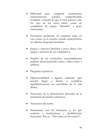 • Dificultad para compartir sentimientos
eminentemente sociales: competitividad,
rivalidad, o triunfo (lo que le hará parecer, ante
los ojos de los otros niños, como un
compañero de juegos “aburrido” y poco
interesante).
• Frecuentes problemas de conducta tanto en
casa como en la escuela (siendo características
las rabietas desproporcionadas).
• Juegos e intereses limitados y poco afines a los
juegos e intereses de sus compañeros.
• Empleo de un vocabulario extremadamente
pedante (desconcertando tanto a niños como a
adultos).
• Preguntas repetitivas.
• Hipersensibilidad a algunos estímulos (que
pueden llegar a limitar o complicar
significativamente sus actividades de la vida
diaria).
• Trastornos de la alimentación derivados de la
restricción de muchos alimentos.
• Trastornos del sueño.
• Intolerancia con los hermanos (a los que
someten a instrucciones y prohibiciones
frecuentes. Por ej. : “No entres en mi cuarto”).
44
 