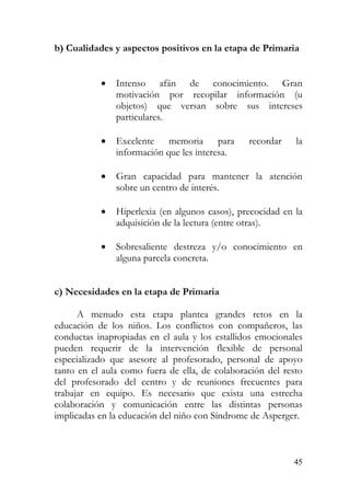 b) Cualidades y aspectos positivos en la etapa de Primaria
• Intenso afán de conocimiento. Gran
motivación por recopilar información (u
objetos) que versan sobre sus intereses
particulares.
• Excelente memoria para recordar la
información que les interesa.
• Gran capacidad para mantener la atención
sobre un centro de interés.
• Hiperlexia (en algunos casos), precocidad en la
adquisición de la lectura (entre otras).
• Sobresaliente destreza y/o conocimiento en
alguna parcela concreta.
c) Necesidades en la etapa de Primaria
A menudo esta etapa plantea grandes retos en la
educación de los niños. Los conflictos con compañeros, las
conductas inapropiadas en el aula y los estallidos emocionales
pueden requerir de la intervención flexible de personal
especializado que asesore al profesorado, personal de apoyo
tanto en el aula como fuera de ella, de colaboración del resto
del profesorado del centro y de reuniones frecuentes para
trabajar en equipo. Es necesario que exista una estrecha
colaboración y comunicación entre las distintas personas
implicadas en la educación del niño con Síndrome de Asperger.
45
 