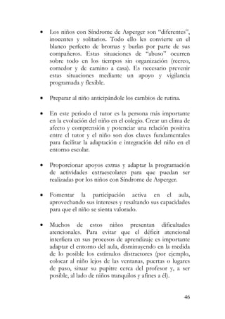 • Los niños con Síndrome de Asperger son “diferentes”,
inocentes y solitarios. Todo ello les convierte en el
blanco perfecto de bromas y burlas por parte de sus
compañeros. Estas situaciones de “abuso” ocurren
sobre todo en los tiempos sin organización (recreo,
comedor y de camino a casa). Es necesario prevenir
estas situaciones mediante un apoyo y vigilancia
programada y flexible.
• Preparar al niño anticipándole los cambios de rutina.
• En este periodo el tutor es la persona más importante
en la evolución del niño en el colegio. Crear un clima de
afecto y comprensión y potenciar una relación positiva
entre el tutor y el niño son dos claves fundamentales
para facilitar la adaptación e integración del niño en el
entorno escolar.
• Proporcionar apoyos extras y adaptar la programación
de actividades extraescolares para que puedan ser
realizadas por los niños con Síndrome de Asperger.
• Fomentar la participación activa en el aula,
aprovechando sus intereses y resaltando sus capacidades
para que el niño se sienta valorado.
• Muchos de estos niños presentan dificultades
atencionales. Para evitar que el déficit atencional
interfiera en sus procesos de aprendizaje es importante
adaptar el entorno del aula, disminuyendo en la medida
de lo posible los estímulos distractores (por ejemplo,
colocar al niño lejos de las ventanas, puertas o lugares
de paso, situar su pupitre cerca del profesor y, a ser
posible, al lado de niños tranquilos y afines a él).
46
 