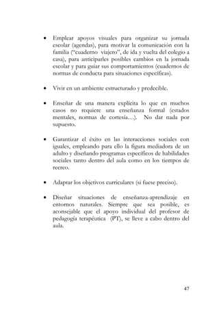 • Emplear apoyos visuales para organizar su jornada
escolar (agendas), para motivar la comunicación con la
familia (“cuaderno viajero”, de ida y vuelta del colegio a
casa), para anticiparles posibles cambios en la jornada
escolar y para guiar sus comportamientos (cuadernos de
normas de conducta para situaciones específicas).
• Vivir en un ambiente estructurado y predecible.
• Enseñar de una manera explícita lo que en muchos
casos no requiere una enseñanza formal (estados
mentales, normas de cortesía…). No dar nada por
supuesto.
• Garantizar el éxito en las interacciones sociales con
iguales, empleando para ello la figura mediadora de un
adulto y diseñando programas específicos de habilidades
sociales tanto dentro del aula como en los tiempos de
recreo.
• Adaptar los objetivos curriculares (si fuese preciso).
• Diseñar situaciones de enseñanza-aprendizaje en
entornos naturales. Siempre que sea posible, es
aconsejable que el apoyo individual del profesor de
pedagogía terapéutica (PT), se lleve a cabo dentro del
aula.
47
 