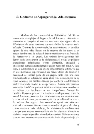 7
El Síndrome de Asperger en la Adolescencia
Muchas de las características definitorias del SA se
hacen más complejas al llegar a la adolescencia. Además, el
panorama se complica si tenemos en cuenta que algunas de las
dificultades de estas personas son más fáciles de manejar en la
infancia. Durante la adolescencia, las características y cambios
típicos de esta edad llevan, en la mayoría de los casos, a un
mayor sentimiento de soledad, incomprensión y deseo frustrado
de pertenecer a un grupo. Las últimas investigaciones han
demostrado que a partir de la adolescencia el riesgo de padecer
alteraciones psicológicas como depresión, ansiedad u
obsesiones aumenta notablemente en las personas con SA. Para
ellas, la adolescencia es una época especialmente difícil, ya que
en ese momento experimentan un mayor deseo de relación y
necesidad de formar parte de un grupo, junto con una clara
conciencia de las diferencias entre ellos y los otros chicos de su
edad. Además, los cambios físicos que conlleva la adolescencia
suelen confundir mucho a estas personas. Durante este periodo,
los chicos con SA se pueden mostrar excesivamente sensibles a
las críticas y a las burlas de sus compañeros. Aunque los
cambios físicos se producen a la misma edad que en el resto de
los adolescentes, los cambios emocionales suelen mostrar cierto
retraso; así, mientras que sus compañeros ya hablan de novias o
de saltarse las reglas, ellos continúan queriendo sólo una
amistad y muestran fuertes valores morales. A pesar de ello, y
como veremos más adelante, la adolescencia también trae
consigo una mayor comprensión de las distintas situaciones
sociales, mayor capacidad de reflexionar sobre distintos eventos
y sobre uno mismo y mayor motivación hacia el aprendizaje y la
48
 