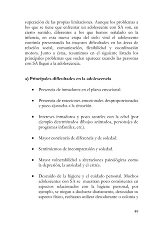 superación de las propias limitaciones. Aunque los problemas a
los que se tiene que enfrentar un adolescente con SA son, en
cierto sentido, diferentes a los que hemos señalado en la
infancia, en esta nueva etapa del ciclo vital el adolescente
continúa presentando las mayores dificultades en las áreas de
relación social, comunicación, flexibilidad y coordinación
motora. Junto a éstas, resumimos en el siguiente listado los
principales problemas que suelen aparecer cuando las personas
con SA llegan a la adolescencia.
a) Principales dificultades en la adolescencia
• Presencia de inmadurez en el plano emocional.
• Presencia de reacciones emocionales desproporcionadas
y poco ajustadas a la situación.
• Intereses inmaduros y poco acordes con la edad (por
ejemplo determinados dibujos animados, personajes de
programas infantiles, etc.).
• Mayor conciencia de diferencia y de soledad.
• Sentimientos de incomprensión y soledad.
• Mayor vulnerabilidad a alteraciones psicológicas como
la depresión, la ansiedad y el estrés.
• Descuido de la higiene y el cuidado personal. Muchos
adolescentes con SA se muestran poco consistentes en
aspectos relacionados con la higiene personal, por
ejemplo, se niegan a ducharse diariamente, descuidan su
aspecto físico, rechazan utilizar desodorante o colonia y
49
 
