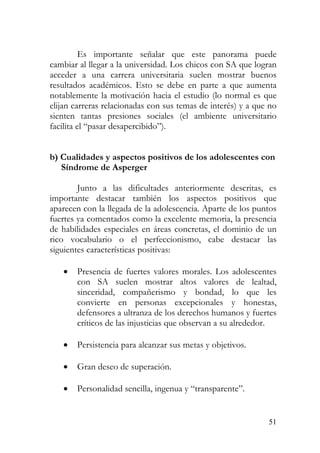 Es importante señalar que este panorama puede
cambiar al llegar a la universidad. Los chicos con SA que logran
acceder a una carrera universitaria suelen mostrar buenos
resultados académicos. Esto se debe en parte a que aumenta
notablemente la motivación hacia el estudio (lo normal es que
elijan carreras relacionadas con sus temas de interés) y a que no
sienten tantas presiones sociales (el ambiente universitario
facilita el “pasar desapercibido”).
b) Cualidades y aspectos positivos de los adolescentes con
Síndrome de Asperger
Junto a las dificultades anteriormente descritas, es
importante destacar también los aspectos positivos que
aparecen con la llegada de la adolescencia. Aparte de los puntos
fuertes ya comentados como la excelente memoria, la presencia
de habilidades especiales en áreas concretas, el dominio de un
rico vocabulario o el perfeccionismo, cabe destacar las
siguientes características positivas:
• Presencia de fuertes valores morales. Los adolescentes
con SA suelen mostrar altos valores de lealtad,
sinceridad, compañerismo y bondad, lo que les
convierte en personas excepcionales y honestas,
defensores a ultranza de los derechos humanos y fuertes
críticos de las injusticias que observan a su alrededor.
• Persistencia para alcanzar sus metas y objetivos.
• Gran deseo de superación.
• Personalidad sencilla, ingenua y “transparente”.
51
 