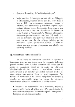 • Ausencia de malicia y de “dobles intenciones”.
• Mejor dominio de las reglas sociales básicas. Al llegar a
la adolescencia, muchos chicos con SA, sobre todo si
han recibido un tratamiento adecuado durante la
infancia, han interiorizado y aprendido algunas reglas
sociales básicas, lo que les permite desenvolverse con
mayor soltura y éxito en situaciones de interacción
social breves y “superficiales”. Muchos adolescentes
comentan que no muestran especiales dificultades a la
hora de conocer a una persona y mantener una breve
conversación con ella; sin embargo señalan que los
problemas siguen apareciendo cuando se trata de
intimar con esa persona o mantener una relación más
cercana y profunda.
c) Necesidades en la adolescencia
En los ciclos de educación secundaria y superior es
importante tener en cuenta una serie de estrategias útiles que
pueden facilitar tanto el éxito académico del chico con SA
como su integración social en su grupo de referencia,
disminuyendo de esta manera el absentismo escolar, la
desmotivación y el malestar que suelen expresar muchos de
estos adolescentes cuando llegan a cursos superiores. Para
facilitar la adaptación a las nuevas exigencias académicas y
sociales es aconsejable tener en cuenta las siguientes
orientaciones educativas centradas en el ámbito escolar:
• Educar a los compañeros en la tolerancia, respeto y
comprensión hacia el chico con SA, describiendo las
características del cuadro y haciendo especial hincapié en la
limitación en habilidades sociales.
52
 