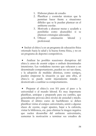 1. Elaborar planes de estudio
2. Planificar y controlar técnicas que le
permitan hacer frente a situaciones
difíciles que se le puedan plantear en el
ambiente escolar.
3. Motivarle a alcanzar metas y ayudarle a
percibirlas como alcanzables si se
plantean estrategias adecuadas.
4. Ofrecer orientación laboral y
profesional.
• Incluir al chico/a en un programa de educación física
orientado hacia la salud y la buena forma física, y no en
un programa de deportes competitivos.
• Analizar las posibles reacciones disruptivas del
chico/a antes de asumir culpas o atribuir determinadas
intenciones. Las verdaderas razones que subyacen a un
determinado comportamiento, pueden no ser tan claras,
y la adopción de medidas drásticas, como castigos,
pueden empeorar la situación ya que ante ellos, el
chico/a se puede sentir injustamente tratado y
desmotivado a cambiar su comportamiento.
• Preparar al chico/a con SA para el paso a la
universidad o al mundo laboral. Es muy importante
planificar, anticipar y prepararle para ese cambio, que
generalmente provoca altos niveles de ansiedad y miedo.
Durante el último curso de bachillerato se deben
planificar visitas al campus universitario, asistir a algunas
clases de oyente, coger apuntes, bajar a la cafetería,
visitar la biblioteca, etc. para eliminar la imagen negativa
que suelen desarrollar del ambiente universitario,
aumentar la motivación a terminar sus estudios de
54
 