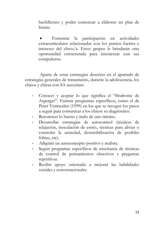 bachillerato y poder comenzar a elaborar un plan de
futuro.
• Fomentar la participación en actividades
extracurriculares relacionadas con los puntos fuertes e
intereses del chico/a. Estos grupos le brindarán otra
oportunidad estructurada para interactuar con sus
compañeros.
Aparte de estas estrategias descritas en el apartado de
estrategias generales de tratamiento, durante la adolescencia, los
chicos y chicas con SA necesitan:
- Conocer y aceptar lo que significa el “Síndrome de
Asperger”. Existen programas específicos, como el de
Peter Vermeulen (1999) en los que se recogen los pasos
a seguir para comunicar a los chicos su diagnóstico.
- Reconocer lo bueno y malo de uno mismo.
- Desarrollar estrategias de autocontrol (técnicas de
relajación, inoculación de estrés, técnicas para aliviar o
controlar la ansiedad, desensibilización de posibles
fobias, etc).
- Adquirir un autoconcepto positivo y realista.
- Seguir programas específicos de enseñanza de técnicas
de control de pensamientos obsesivos y preguntas
repetitivas.
- Recibir apoyo orientado a mejorar las habilidades
sociales y conversacionales.
55
 
