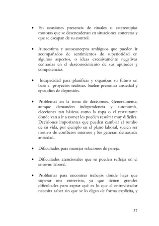 • En ocasiones presencia de rituales o estereotipias
motoras que se desencadenan en situaciones concretas y
que se escapan de su control.
• Autoestima y autoconcepto ambiguos que pueden ir
acompañados de sentimientos de superioridad en
algunos aspectos, o ideas excesivamente negativas
centradas en el desconocimiento de sus aptitudes y
competencias.
• Incapacidad para planificar y organizar su futuro en
base a proyectos realistas. Suelen presentar ansiedad y
episodios de depresión.
• Problemas en la toma de decisiones. Generalmente,
aunque demanden independencia y autonomía,
elecciones tan básicas como la ropa o el restaurante
donde van a ir a comer les pueden resultar muy difíciles.
Decisiones importantes que pueden cambiar el rumbo
de su vida, por ejemplo en el plano laboral, suelen ser
motivo de conflictos internos y les generan demasiada
ansiedad.
• Dificultades para manejar relaciones de pareja.
• Dificultades atencionales que se pueden reflejar en el
entorno laboral.
• Problemas para encontrar trabajos donde haya que
superar una entrevista, ya que tienen grandes
dificultades para captar qué es lo que el entrevistador
necesita saber sin que se lo digan de forma explícita, y
57
 