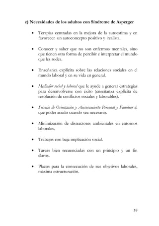 c) Necesidades de los adultos con Síndrome de Asperger
• Terapias centradas en la mejora de la autoestima y en
favorecer un autoconcepto positivo y realista.
• Conocer y saber que no son enfermos mentales, sino
que tienen otra forma de percibir e interpretar el mundo
que les rodea.
• Enseñanza explícita sobre las relaciones sociales en el
mundo laboral y en su vida en general.
• Mediador social y laboral que le ayude a generar estrategias
para desenvolverse con éxito (enseñanza explícita de
resolución de conflictos sociales y laborables).
• Servicio de Orientación y Asesoramiento Personal y Familiar al
que poder acudir cuando sea necesario.
• Minimización de distractores ambientales en entornos
laborales.
• Trabajos con baja implicación social.
• Tareas bien secuenciadas con un principio y un fin
claros.
• Plazos para la consecución de sus objetivos laborales,
máxima estructuración.
59
 