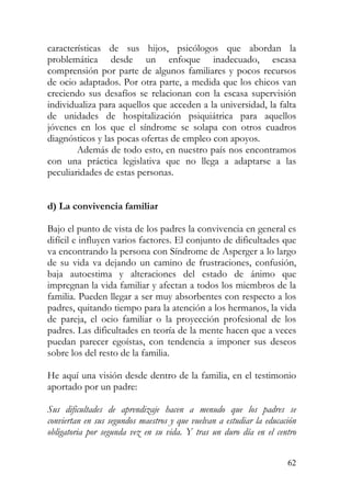 características de sus hijos, psicólogos que abordan la
problemática desde un enfoque inadecuado, escasa
comprensión por parte de algunos familiares y pocos recursos
de ocio adaptados. Por otra parte, a medida que los chicos van
creciendo sus desafíos se relacionan con la escasa supervisión
individualiza para aquellos que acceden a la universidad, la falta
de unidades de hospitalización psiquiátrica para aquellos
jóvenes en los que el síndrome se solapa con otros cuadros
diagnósticos y las pocas ofertas de empleo con apoyos.
Además de todo esto, en nuestro país nos encontramos
con una práctica legislativa que no llega a adaptarse a las
peculiaridades de estas personas.
d) La convivencia familiar
Bajo el punto de vista de los padres la convivencia en general es
difícil e influyen varios factores. El conjunto de dificultades que
va encontrando la persona con Síndrome de Asperger a lo largo
de su vida va dejando un camino de frustraciones, confusión,
baja autoestima y alteraciones del estado de ánimo que
impregnan la vida familiar y afectan a todos los miembros de la
familia. Pueden llegar a ser muy absorbentes con respecto a los
padres, quitando tiempo para la atención a los hermanos, la vida
de pareja, el ocio familiar o la proyección profesional de los
padres. Las dificultades en teoría de la mente hacen que a veces
puedan parecer egoístas, con tendencia a imponer sus deseos
sobre los del resto de la familia.
He aquí una visión desde dentro de la familia, en el testimonio
aportado por un padre:
Sus dificultades de aprendizaje hacen a menudo que los padres se
conviertan en sus segundos maestros y que vuelvan a estudiar la educación
obligatoria por segunda vez en su vida. Y tras un duro día en el centro
62
 