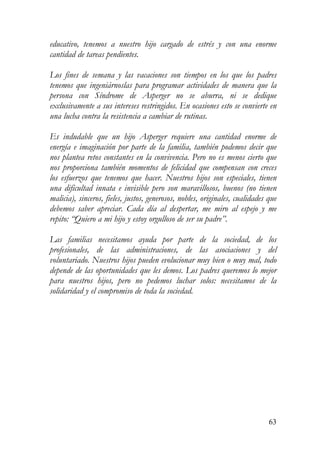 educativo, tenemos a nuestro hijo cargado de estrés y con una enorme
cantidad de tareas pendientes.
Los fines de semana y las vacaciones son tiempos en los que los padres
tenemos que ingeniárnoslas para programar actividades de manera que la
persona con Síndrome de Asperger no se aburra, ni se dedique
exclusivamente a sus intereses restringidos. En ocasiones esto se convierte en
una lucha contra la resistencia a cambiar de rutinas.
Es indudable que un hijo Asperger requiere una cantidad enorme de
energía e imaginación por parte de la familia, también podemos decir que
nos plantea retos constantes en la convivencia. Pero no es menos cierto que
nos proporciona también momentos de felicidad que compensan con creces
los esfuerzos que tenemos que hacer. Nuestros hijos son especiales, tienen
una dificultad innata e invisible pero son maravillosos, buenos (no tienen
malicia), sinceros, fieles, justos, generosos, nobles, originales, cualidades que
debemos saber apreciar. Cada día al despertar, me miro al espejo y me
repito: “Quiero a mi hijo y estoy orgulloso de ser su padre”.
Las familias necesitamos ayuda por parte de la sociedad, de los
profesionales, de las administraciones, de las asociaciones y del
voluntariado. Nuestros hijos pueden evolucionar muy bien o muy mal, todo
depende de las oportunidades que les demos. Los padres queremos lo mejor
para nuestros hijos, pero no pedemos luchar solos: necesitamos de la
solidaridad y el compromiso de toda la sociedad.
63
 