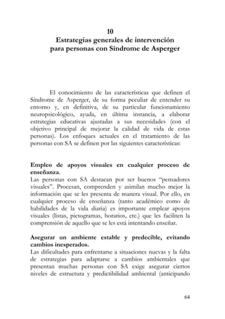 10
Estrategias generales de intervención
para personas con Síndrome de Asperger
El conocimiento de las características que definen el
Síndrome de Asperger, de su forma peculiar de entender su
entorno y, en definitiva, de su particular funcionamiento
neuropsicológico, ayuda, en última instancia, a elaborar
estrategias educativas ajustadas a sus necesidades (con el
objetivo principal de mejorar la calidad de vida de estas
personas). Los enfoques actuales en el tratamiento de las
personas con SA se definen por las siguientes características:
Empleo de apoyos visuales en cualquier proceso de
enseñanza.
Las personas con SA destacan por ser buenos “pensadores
visuales”. Procesan, comprenden y asimilan mucho mejor la
información que se les presenta de manera visual. Por ello, en
cualquier proceso de enseñanza (tanto académico como de
habilidades de la vida diaria) es importante emplear apoyos
visuales (listas, pictogramas, horarios, etc.) que les faciliten la
comprensión de aquello que se les está intentando enseñar.
Asegurar un ambiente estable y predecible, evitando
cambios inesperados.
Las dificultades para enfrentarse a situaciones nuevas y la falta
de estrategias para adaptarse a cambios ambientales que
presentan muchas personas con SA exige asegurar ciertos
niveles de estructura y predictibilidad ambiental (anticipando
64
 
