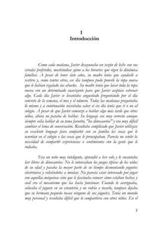 1
Introducción
Como cada mañana, Javier desayunaba un tazón de leche con sus
cereales preferidos, mostrándose ajeno a los horarios que rigen la dinámica
familiar. A pesar de tener siete años, su madre tenía que ayudarle a
vestirse y, como tantos otros, ese día tampoco pudo ponerle la ropa nueva
que le habían regalado sus abuelos. Su madre tenía que lavar toda la ropa
nueva con un determinado suavizante para que Javier aceptase estrenar
algo. Cada día Javier se levantaba angustiado preguntando por el día
concreto de la semana, el mes y el número. Todas las mañanas preguntaba
lo mismo y a continuación necesitaba saber si ese día tenía que ir o no al
colegio. A pesar de que Javier comenzó a hablar algo más tarde que otros
niños, ahora no paraba de hablar. Su lenguaje era muy correcto aunque
siempre solía hablar de su tema favorito, "los dinosaurios" y era muy difícil
cambiar el tema de conversación. Resultaba complicado que Javier utilizase
su excelente lenguaje para compartir con su familia las cosas que le
ocurrían en el colegio o las cosas que le preocupaban. Parecía no sentir la
necesidad de compartir experiencias o sentimientos con la gente que le
rodeaba.
Era un niño muy inteligente, aprendió a leer solo y le encantaba
leer libros de dinosaurios. No le interesaban los juegos típicos de los niños
de su edad y pasaba la mayor parte de su tiempo desmontando juguetes
electrónicos y volviéndolos a montar. No parecía estar interesado por jugar
con aquellas máquinas sino que le fascinaba conocer cómo estaban hechas y
cuál era el mecanismo que las hacía funcionar. Cuando lo averiguaba,
colocaba el juguete en su estantería y no volvía a tocarlo, tampoco dejaba
que su hermano pequeño tocase ninguno de sus juguetes. Tenía un mundo
muy personal y resultaba difícil que lo compartiera con otros niños. En el
3
 