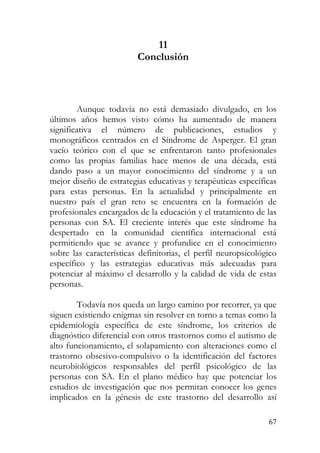 11
Conclusión
Aunque todavía no está demasiado divulgado, en los
últimos años hemos visto cómo ha aumentado de manera
significativa el número de publicaciones, estudios y
monográficos centrados en el Síndrome de Asperger. El gran
vacío teórico con el que se enfrentaron tanto profesionales
como las propias familias hace menos de una década, está
dando paso a un mayor conocimiento del síndrome y a un
mejor diseño de estrategias educativas y terapéuticas específicas
para estas personas. En la actualidad y principalmente en
nuestro país el gran reto se encuentra en la formación de
profesionales encargados de la educación y el tratamiento de las
personas con SA. El creciente interés que este síndrome ha
despertado en la comunidad científica internacional está
permitiendo que se avance y profundice en el conocimiento
sobre las características definitorias, el perfil neuropsicológico
específico y las estrategias educativas más adecuadas para
potenciar al máximo el desarrollo y la calidad de vida de estas
personas.
Todavía nos queda un largo camino por recorrer, ya que
siguen existiendo enigmas sin resolver en torno a temas como la
epidemiología específica de este síndrome, los criterios de
diagnóstico diferencial con otros trastornos como el autismo de
alto funcionamiento, el solapamiento con alteraciones como el
trastorno obsesivo-compulsivo o la identificación del factores
neurobiológicos responsables del perfil psicológico de las
personas con SA. En el plano médico hay que potenciar los
estudios de investigación que nos permitan conocer los genes
implicados en la génesis de este trastorno del desarrollo así
67
 