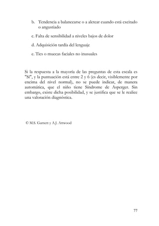 b. Tendencia a balancearse o a aletear cuando está excitado
o angustiado
c. Falta de sensibilidad a niveles bajos de dolor
d. Adquisición tardía del lenguaje
e. Tics o muecas faciales no inusuales
Si la respuesta a la mayoría de las preguntas de esta escala es
"Sí", y la puntuación está entre 2 y 6 (es decir, visiblemente por
encima del nivel normal), no se puede indicar, de manera
automática, que el niño tiene Síndrome de Asperger. Sin
embargo, existe dicha posibilidad, y se justifica que se le realice
una valoración diagnóstica.
© M.S. Garnett y A.J. Attwood
77
 