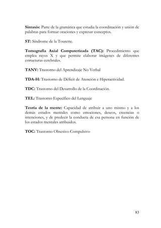 Sintaxis: Parte de la gramática que estudia la coordinación y unión de
palabras para formar oraciones y expresar conceptos.
ST: Síndrome de la Tourette.
Tomografía Axial Computerizada (TAC): Procedimiento que
emplea rayos X y que permite elaborar imágenes de diferentes
estructuras cerebrales.
TANV: Trastorno del Aprendizaje No Verbal
TDA-H: Trastorno de Déficit de Atención e Hiperactividad.
TDC: Trastorno del Desarrollo de la Coordinación.
TEL: Trastorno Específico del Lenguaje
Teoría de la mente: Capacidad de atribuir a uno mismo y a los
demás estados mentales como emociones, deseos, creencias o
intenciones, y de predecir la conducta de esa persona en función de
los estados mentales atribuidos.
TOC: Trastorno Obsesivo Compulsivo
83
 