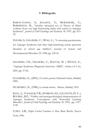 5 Bibliografía
BARON-COHEN, S.; JOLLIFFE, T.; MORTIMORE, C.;
ROBERTSON, M., “Another advanced test of Theory of Mind:
evidence from very high functioning adults with autism or Asperger
Syndrome”, Journal of Child Psychology and Psychiatry 38, 1997, pp. 813-
22.
EHLERS, S., GILLBERG, C., WING, L., “A screening questionnaire
for Asperger Syndrome and other high-funtioning autism spectrum
disorders in school age children”, Journal of Autism and
Developmental Disorders 29, 1998, pp. 129-41.
GILLBERG, CH., GILLBERG, C., RASTAM, M. y WENTZ, E.,
“Asperger Syndrome Diagnostic Interview. ASDI”, Autism, vol 5 (1),
2001, pp. 57-66.
GOLDBERG, E., (2001), El cerebro ejecutivo, Editorial Crítica, Madrid,
2002.
HUMPHREY, N., (1986), La mirada interior, Alianza, Madrid, 1993.
KLIN, A., VOLKMAR, F.R., SPARROW, S.S., CICCHETTI, D. V. y
ROURKE, B.P., “Validity and neuropsychological characterization of
Asperger Syndrome: Convergence with Nonverbal Learning
Disorder”, Journal of Child Psychology and Psychiatry 36, 1995, pp. 1127-
1140.
LURIA, A.R., Higher Cortical Functions in Man, Basic Books, Nueva
York, 1996.
86
 