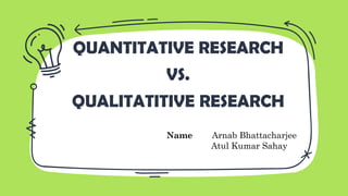 QUANTITATIVE RESEARCH
VS.
QUALITATITIVE RESEARCH
Name Arnab Bhattacharjee
Atul Kumar Sahay
 