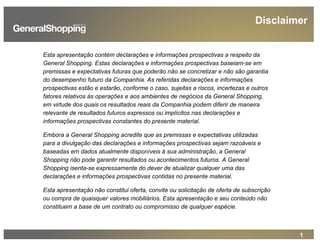 1
Esta apresentação contém declarações e informações prospectivas a respeito da
General Shopping. Estas declarações e informações prospectivas baseiam-se em
premissas e expectativas futuras que poderão não se concretizar e não são garantia
do desempenho futuro da Companhia. As referidas declarações e informações
prospectivas estão e estarão, conforme o caso, sujeitas a riscos, incertezas e outros
fatores relativos às operações e aos ambientes de negócios da General Shopping,
em virtude dos quais os resultados reais da Companhia podem diferir de maneira
relevante de resultados futuros expressos ou implícitos nas declarações e
informações prospectivas constantes do presente material.
Embora a General Shopping acredite que as premissas e expectativas utilizadas
para a divulgação das declarações e informações prospectivas sejam razoáveis e
baseadas em dados atualmente disponíveis à sua administração, a General
Shopping não pode garantir resultados ou acontecimentos futuros. A General
Shopping isenta-se expressamente do dever de atualizar qualquer uma das
declarações e informações prospectivas contidas no presente material.
Esta apresentação não constitui oferta, convite ou solicitação de oferta de subscrição
ou compra de quaisquer valores mobiliários. Esta apresentação e seu conteúdo não
constituem a base de um contrato ou compromisso de qualquer espécie.
Disclaimer
 