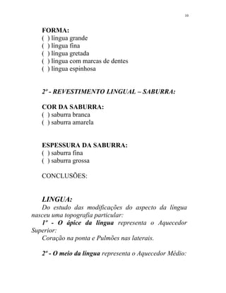 FORMA:
( ) língua grande
( ) língua fina
( ) língua gretada
( ) língua com marcas de dentes
( ) língua espinhosa
2º - REVESTIMENTO LINGUAL – SABURRA:
COR DA SABURRA:
( ) saburra branca
( ) saburra amarela
ESPESSURA DA SABURRA:
( ) saburra fina
( ) saburra grossa
CONCLUSÕES:
LINGUA:
Do estudo das modificações do aspecto da língua
nasceu uma topografia particular:
1º - O ápice da língua representa o Aquecedor
Superior:
Coração na ponta e Pulmões nas laterais.
2º - O meio da língua representa o Aquecedor Médio:
10
 