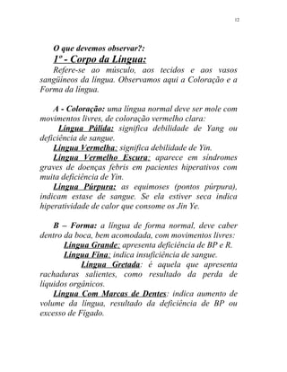 O que devemos observar?:
1º - Corpo da Língua:
Refere-se ao músculo, aos tecidos e aos vasos
sangüíneos da língua. Observamos aqui a Coloração e a
Forma da língua.
A - Coloração: uma língua normal deve ser mole com
movimentos livres, de coloração vermelho clara:
Língua Pálida: significa debilidade de Yang ou
deficiência de sangue.
Língua Vermelha: significa debilidade de Yin.
Língua Vermelho Escura: aparece em síndromes
graves de doenças febris em pacientes hiperativos com
muita deficiência de Yin.
Língua Púrpura: as equimoses (pontos púrpura),
indicam estase de sangue. Se ela estiver seca indica
hiperatividade de calor que consome os Jin Ye.
B – Forma: a língua de forma normal, deve caber
dentro da boca, bem acomodada, com movimentos livres:
Língua Grande: apresenta deficiência de BP e R.
Língua Fina: indica insuficiência de sangue.
Língua Gretada: é aquela que apresenta
rachaduras salientes, como resultado da perda de
líquidos orgânicos.
Língua Com Marcas de Dentes: indica aumento de
volume da língua, resultado da deficiência de BP ou
excesso de Fígado.
12
 