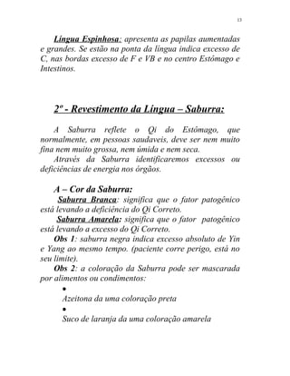 Língua Espinhosa: apresenta as papilas aumentadas
e grandes. Se estão na ponta da língua indica excesso de
C, nas bordas excesso de F e VB e no centro Estômago e
Intestinos.
2º - Revestimento da Língua – Saburra:
A Saburra reflete o Qi do Estômago, que
normalmente, em pessoas saudaveis, deve ser nem muito
fina nem muito grossa, nem úmida e nem seca.
Através da Saburra identificaremos excessos ou
deficiências de energia nos órgãos.
A – Cor da Saburra:
Saburra Branca: significa que o fator patogênico
está levando a deficiência do Qi Correto.
Saburra Amarela: significa que o fator patogênico
está levando a excesso do Qi Correto.
Obs 1: saburra negra indica excesso absoluto de Yin
e Yang ao mesmo tempo. (paciente corre perigo, está no
seu limite).
Obs 2: a coloração da Saburra pode ser mascarada
por alimentos ou condimentos:
•
Azeitona da uma coloração preta
•
Suco de laranja da uma coloração amarela
13
 