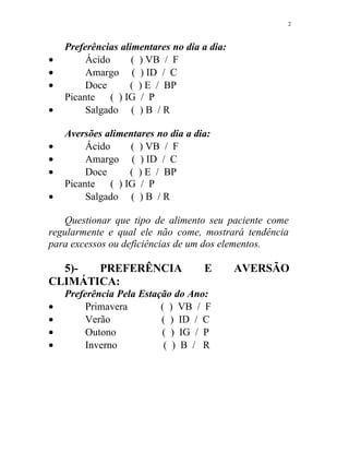 Preferências alimentares no dia a dia:
• Ácido ( ) VB / F
• Amargo ( ) ID / C
• Doce ( ) E / BP
Picante ( ) IG / P
• Salgado ( ) B / R
Aversões alimentares no dia a dia:
• Ácido ( ) VB / F
• Amargo ( ) ID / C
• Doce ( ) E / BP
Picante ( ) IG / P
• Salgado ( ) B / R
Questionar que tipo de alimento seu paciente come
regularmente e qual ele não come, mostrará tendência
para excessos ou deficiências de um dos elementos.
5)- PREFERÊNCIA E AVERSÃO
CLIMÁTICA:
Preferência Pela Estação do Ano:
• Primavera ( ) VB / F
• Verão ( ) ID / C
• Outono ( ) IG / P
• Inverno ( ) B / R
2
 