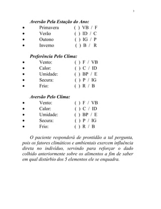 Aversão Pela Estação do Ano:
• Primavera ( ) VB / F
• Verão ( ) ID / C
• Outono ( ) IG / P
• Inverno ( ) B / R
Preferência Pelo Clíma:
• Vento: ( ) F / VB
• Calor: ( ) C / ID
• Umidade: ( ) BP / E
• Secura: ( ) P / IG
• Frio: ( ) R / B
Aversão Pelo Clíma:
• Vento: ( ) F / VB
• Calor: ( ) C / ID
• Umidade: ( ) BP / E
• Secura: ( ) P / IG
• Frio: ( ) R / B
O paciente responderá de prontidão a tal pergunta,
pois os fatores climáticos e ambientais exercem influência
direta no indivíduo, servindo para reforçar o dado
colhido anteriormente sobre os alimentos a fim de saber
em qual distúrbio dos 5 elementos ele se enquadra.
3
 