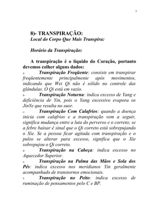 8)- TRANSPIRAÇÃO:
Local do Corpo Que Mais Transpira:
Horário da Transpiração:
A transpiração é o líquido do Coração, portanto
devemos colher alguns dados:
a- Transpiração Freqüente: consiste em transpirar
freqüentemente principalmente após movimentos,
indicando que Wei Qi não é sólido no controle das
glândulas. O Qi está em vazio.
b- Transpiração Noturna: indica excesso de Yang e
deficiência de Yin, pois o Yang excessivo evapora os
JinYe que resulta no suor.
c- Transpiração Com Calafrios: quando a doença
inicia com calafrios e a transpiração vem a seguir,
significa mudança entre a luta do perverso e o correto; se
a febre baixar é sinal que o Qi correto está sobrepujando
o Xie. Se a pessoa ficar agitada com transpiração e o
pulso se alterar para excesso, significa que o Xie
sobrepujou o Qi correto.
d- Transpiração na Cabeça: indica excesso no
Aquecedor Superior.
e- Transpiração na Palma das Mãos e Sola dos
Pés: indica excesso nos meridianos Yin geralmente
acompanhado de transtornos emocionais.
f- Transpiração no Peito: indica excesso de
ruminação de pensamentos pelo C e BP.
5
 