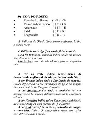 9)- COR DO ROSTO:
• Esverdeado, olheras: ( ) F / VB
• Vermelho bem corado: ( ) C / CS
• Amarelado: ( ) BP / E
• Pálido: ( ) P / IG
• Enegrecido: ( ) R / B
A vitalidade do Qi e do Sangue se manifesta no brilho
e cor do rosto.
O Brilho do rosto significa estado físico normal:
Uma tez luminosa, saudável indica saúde ou doença
leve de bom prognóstico.
Uma tez baça, sem vida indica doença grave de prognóstico
ruim.
A cor do rosto indica acometimento de
determinada região e afinidade por determinado Xie:
A cor Branca indica vazio e frio (perda de sangue):
Indica deficiência ou má circulação do Qi e do sangue
bem como a falta do Yang dos Zang-Fu.
A cor Amarela indica vazio e umidade: Vai nos
mostrar que o BP está em deficiência, portanto aparecerá
edemas.
A cor Vermelha indica calor: Vai mostrar deficiência
de Yin nos Zang-Fu com excesso de Qi e Sangue.
A cor Azul rege o frio, as dores, acúmulos de sangue
e convulsões: Indica Qi estagnado e vasos abstruídos
com deficiência do Fígado.
6
 