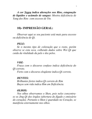 A cor Negra indica alterações nos Rins, estagnação
de líquidos e acúmulo de sangue: Mostra deficiência de
Yang dos Rins com excesso de Yin.
10)- IMPRESSÃO GERAL:
Observar aqui se seu paciente está mais para excesso
ou deficiência de Qi.
PELE:
Se o mesmo tipo de coloração que o rosto, porém
observe se esta seca, colhendo dados sobre Wei Qi que
cuida da vitalidade da pele e dos pelos.
VOZ:
Fraca com o discurso confuso indica deficiência do
Qi correto.
Forte com o discurso eloqüente indica Qi correto.
DENTES:
Brilhantes fortes indica Qi correto de Rim
Baços sem vida indica Rim em Deficiência.
OLHOS:
Nos olhos observamos o Shen, pois neles concentra-
se os Jing Qi dos órgãos (abertura do fígado e emissário
do coração). Portanto o Shen é guardado no Coração, se
manifesta externamente nos olhos.
7
 