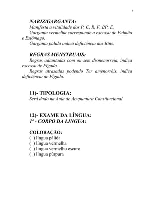 NARIZ/GARGANTA:
Manifesta a vitalidade dos P, C, R, F, BP, E.
Garganta vermelha corresponde a excesso de Pulmão
e Estômago.
Garganta pálida indica deficiência dos Rins.
REGRAS MENSTRUAIS:
Regras adiantadas com ou sem dismenorreia, indica
excesso de Fígado.
Regras atrasadas podendo Ter amenorréis, indica
deficiência de Fígado.
11)- TIPOLOGIA:
Será dado na Aula de Acupuntura Constitucional.
12)- EXAME DA LÍNGUA:
1º - CORPO DA LINGUA:
COLORAÇÃO:
( ) língua pálida
( ) língua vermelha
( ) língua vermelho escuro
( ) língua púrpura
9
 