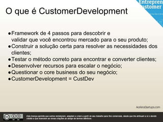 O que é CustomerDevelopment
●Framework de 4 passos para descobrir e
validar que você encontrou mercado para o seu produto;
●Construir a solução certa para resolver as necessidades dos
clientes;
●Testar o método correto para encontrar e converter clientes;
●Desenvolver recursos para escalar o negócio;
●Questionar o core business do seu negócio;
●CustomerDevelopment = CustDev
 