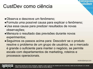 CustDev como ciência
●Observa e descreve um fenômeno;
●Formula uma possível causa para explicar o fenômeno;
●Usa essa causa para predizer resultados de novas
observações;
●Mensura o resultado das previsões durante novos
experimentos;
●Seguimos os passos acima para: Descobrir se o produto
resolve o problema de um grupo de usuários, se o mercado
é grande o suficiente para manter o negócio, se permite
escala com departamentos de marketing, roteiros e
processos operacionais.
 