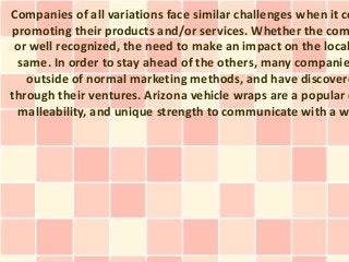 Companies of all variations face similar challenges when it co
promoting their products and/or services. Whether the com
or well recognized, the need to make an impact on the local
same. In order to stay ahead of the others, many companie
outside of normal marketing methods, and have discovere
through their ventures. Arizona vehicle wraps are a popular o
malleability, and unique strength to communicate with a w
 
