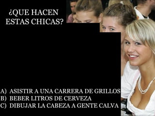 ¿QUE HACEN  ESTAS CHICAS? A)  ASISTIR A UNA CARRERA DE GRILLOS B)  BEBER LITROS DE CERVEZA C)  DIBUJAR LA CABEZA A GENTE CALVA 