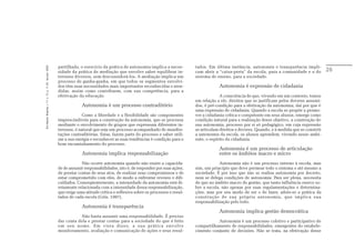 partilhada, o exercício da prática de autonomia implica a neces-        tados. Em última instância, autonomia e transparência impli-
Em Aberto, Brasília, v. 17, n. 72, p. 11-33, fev./jun. 2000.




                                                               sidade da prática de mediação que envolve saber equilibrar in-          cam abrir a “caixa-preta” da escola, para a comunidade e a do         26
                                                               teresses diversos, sem desconsiderá-los. A mediação implica um          sistema de ensino, para a sociedade.
                                                               processo de ganha-ganha, em que todos os segmentos envolvi-
                                                               dos têm suas necessidades mais importantes reconhecidas e aten-                     Autonomia é expressão de cidadania
                                                               didas, assim como contribuem, com sua competência, para a
                                                               efetivação da educação.                                                              A consciência de que, vivendo em um contexto, temos
                                                                                                                                       em relação a ele, direitos que se justificam pelos deveres assumi-
                                                                            Autonomia é um processo contraditório                      dos, é pré-condição para a efetivação da autonomia, daí por que é
                                                                                                                                       uma expressão de cidadania. Quando a escola se propõe a promo-
                                                                             Como a liberdade e a flexibilidade são componentes        ver a cidadania crítica e competente em seus alunos, emerge como
                                                               imprescindíveis para a construção da autonomia, que se processa         condição natural para a realização desse objetivo, a construção de
                                                               mediante o envolvimento de grupos que expressam diferentes in-          sua autonomia, processo por si só pedagógico, em cuja expressão
                                                               teresses, é natural que seja um processo acompanhado de manifes-        se articulam direitos e deveres. Quando, e à medida que se constrói
                                                               tações contraditórias. Estas, fazem parte do processo e saber utili-    a autonomia da escola, os alunos aprendem, vivendo nesse ambi-
                                                               zar a sua energia e reconhecer as suas tendências é condição para o     ente, o espírito da cidadania.
                                                               bom encaminhamento do processo.
                                                                                                                                                   Autonomia é um processo de articulação
                                                                            Autonomia implica responsabilização                                    entre os âmbitos macro e micro
                                                                            Não ocorre autonomia quando não existe a capacida-                      Autonomia não é um processo interno à escola, mas
                                                               de de assumir responsabilidades, isto é, de responder por suas ações,   sim, um princípio que deve permear todo o sistema e até mesmo a
                                                               de prestar contas de seus atos, de realizar seus compromissos e de      sociedade. É por isso que não se realiza autonomia por decreto,
                                                               estar comprometido com eles, de modo a enfrentar reveses e difi-        nem se delega condições de autonomia. Para ser plena, necessita
                                                               culdades. Conseqüentemente, a intensidade da autonomia está di-         de que no âmbito macro de gestão, que tanta influência exerce so-
                                                               retamente relacionada com a intensidade dessa responsabilização,        bre a escola, não apenas por suas regulamentações e determina-
                                                               que exige uma atitude crítica e reflexiva sobre os processos e resul-   ções, mas por seu modo de ser e de fazer, adote-se a prática da
                                                               tados de cada escola (Góis, 1997).                                      construção de sua própria autonomia, que implica sua
                                                                                                                                       responsabilização pelo todo.
                                                                            Autonomia é transparência
                                                                                                                                                   Autonomia implica gestão democrática
                                                                           Não basta assumir uma responsabilidade. É preciso
                                                               dar conta dela e prestar contas para a sociedade do que é feito                    Autonomia é um processo coletivo e participativo de
                                                               em seu nome. Em vista disso, a sua prática envolve                      compartilhamento de responsabilidades, emergentes do estabele-
                                                               monitoramento, avaliação e comunicação de ações e seus resul-           cimento conjunto de decisões. Não se trata, na efetivação desse
 