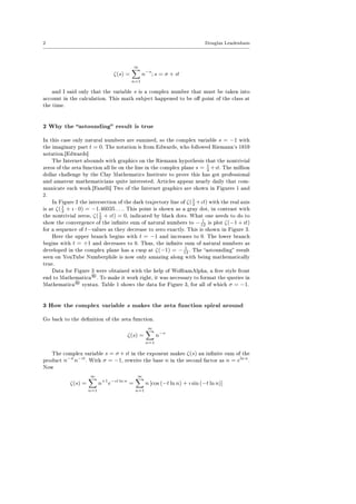 2 Douglas Leadenham
ζ(s) =
∞
n=1
n−s
; s = σ + ıt
and I said only that the variable s is a complex number that must be taken into
account in the calculation. This math subject happened to be o point of the class at
the time.
2 Why the astounding result is true
In this case only natural numbers are summed, so the complex variable s = −1 with
the imaginary part t = 0. The notation is from Edwards, who followed Riemann's 1859
notation.[Edwards]
The Internet abounds with graphics on the Riemann hypothesis that the nontrivial
zeros of the zeta function all lie on the line in the complex plane s = 1
2 +ıt. The million
dollar challenge by the Clay Mathematics Institute to prove this has got professional
and amateur mathematicians quite interested. Articles appear nearly daily that com-
municate such work.[Fanelli] Two of the Internet graphics are shown in Figures 1 and
2.
In Figure 2 the intersection of the dark trajectory line of ζ(1
2 +ιt) with the real axis
is at ζ(1
2 + ı · 0) = −1.46035 . . .. This point is shown as a gray dot, in contrast with
the nontrivial zeros, ζ(1
2 + ιt) = 0, indicated by black dots. What one needs to do to
show the convergence of the innite sum of natural numbers to − 1
12 is plot ζ(−1 + ıt)
for a sequence of t−values as they decrease to zero exactly. This is shown in Figure 3.
Here the upper branch begins with t = −1 and increases to 0. The lower branch
begins with t = +1 and decreases to 0. Thus, the innite sum of natural numbers as
developed in the complex plane has a cusp at ζ(−1) = − 1
12 . The astounding result
seen on YouTube Numberphile is now only amazing along with being mathematically
true.
Data for Figure 3 were obtained with the help of WolframAlpha, a free style front
end to Mathematica
®. To make it work right, it was necessary to format the queries in
Mathematica
® syntax. Table 1 shows the data for Figure 3, for all of which σ = −1.
3 How the complex variable s makes the zeta function spiral around
Go back to the denition of the zeta function.
ζ(s) =
∞
n=1
n−s
The complex variable s = σ + ıt in the exponent makes ζ(s) an innite sum of the
product n−σ
n−ıt
. With σ = −1, rewrite the base n in the second factor as n = eln n
.
Now
ζ(s) =
∞
n=1
n+1
e−ıt ln n
=
∞
n=1
n [cos (−t ln n) + ı sin (−t ln n)]
 