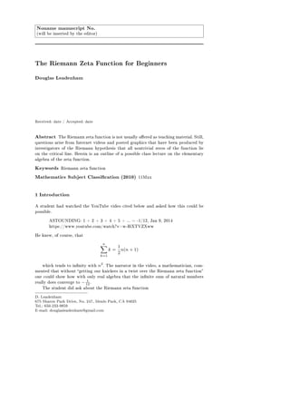 Noname manuscript No.
(will be inserted by the editor)
The Riemann Zeta Function for Beginners
Douglas Leadenham
Received: date / Accepted: date
Abstract The Riemann zeta function is not usually oered as teaching material. Still,
questions arise from Internet videos and posted graphics that have been produced by
investigators of the Riemann hypothesis that all nontrivial zeros of the function lie
on the critical line. Herein is an outline of a possible class lecture on the elementary
algebra of the zeta function.
Keywords Riemann zeta function
Mathematics Subject Classication (2010) 11Mxx
1 Introduction
A student had watched the YouTube video cited below and asked how this could be
possible.
ASTOUNDING: 1 + 2 + 3 + 4 + 5 + ... = -1/12, Jan 9, 2014
https://www.youtube.com/watch?v=w-I6XTVZXww
He knew, of course, that
n
k=1
k =
1
2
n(n + 1)
which tends to innity with n2
. The narrator in the video, a mathematician, com-
mented that without getting our knickers in a twist over the Riemann zeta function
one could show how with only real algebra that the innite sum of natural numbers
really does converge to − 1
12 .
The student did ask about the Riemann zeta function
D. Leadenham
675 Sharon Park Drive, No. 247, Menlo Park, CA 94025
Tel.: 650-233-9859
E-mail: douglasleadenham@gmail.com
 