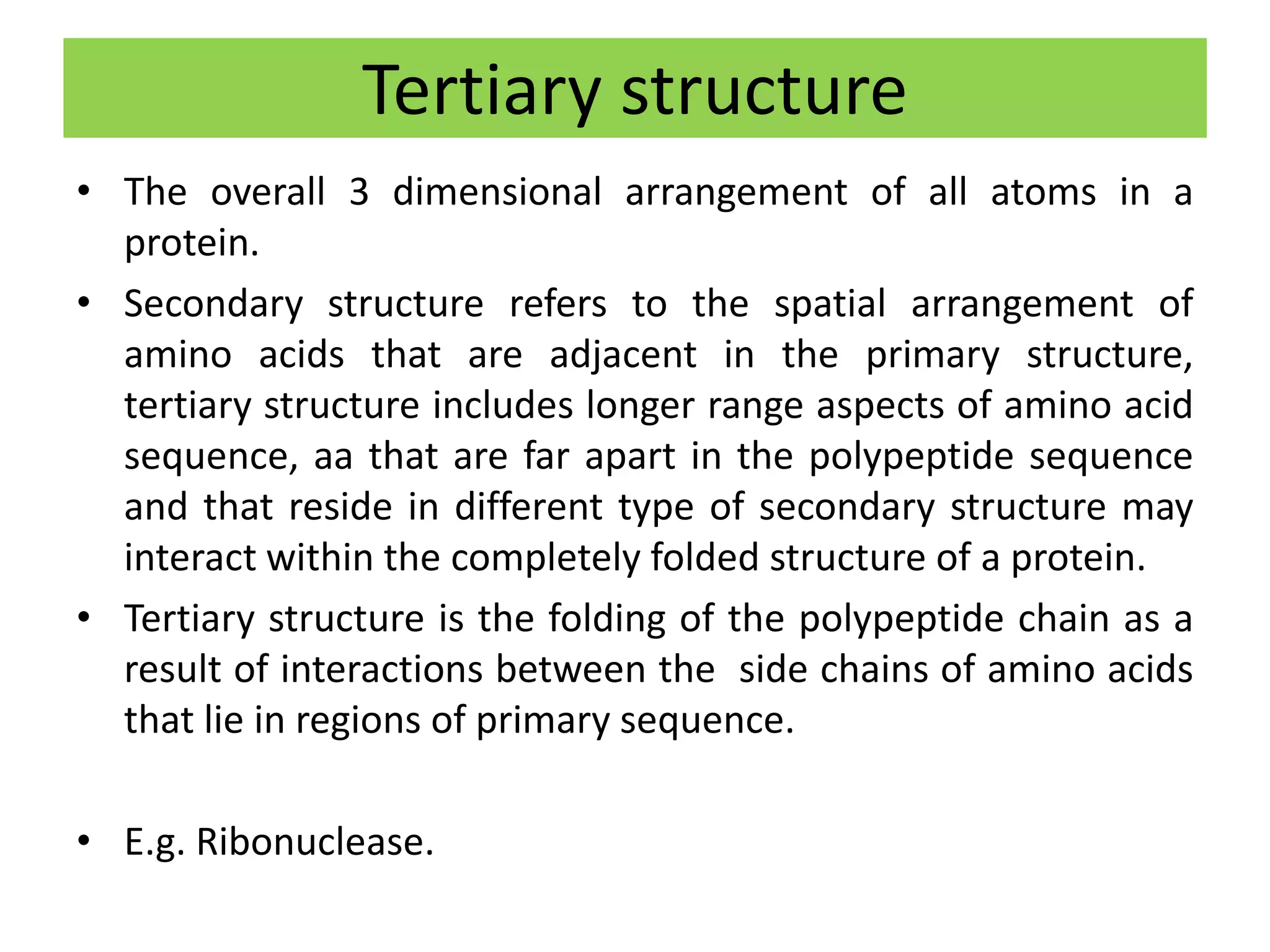 Tertiary structure
• The overall 3 dimensional arrangement of all atoms in a
protein.
• Secondary structure refers to the spatial arrangement of
amino acids that are adjacent in the primary structure,
tertiary structure includes longer range aspects of amino acid
sequence, aa that are far apart in the polypeptide sequence
and that reside in different type of secondary structure may
interact within the completely folded structure of a protein.
• Tertiary structure is the folding of the polypeptide chain as a
result of interactions between the side chains of amino acids
that lie in regions of primary sequence.
• E.g. Ribonuclease.
 