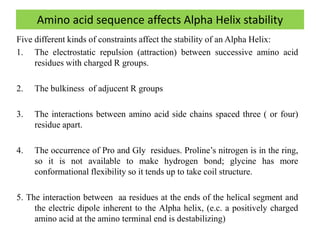 Amino acid sequence affects Alpha Helix stability
Five different kinds of constraints affect the stability of an Alpha Helix:
1. The electrostatic repulsion (attraction) between successive amino acid
residues with charged R groups.
2. The bulkiness of adjucent R groups
3. The interactions between amino acid side chains spaced three ( or four)
residue apart.
4. The occurrence of Pro and Gly residues. Proline’s nitrogen is in the ring,
so it is not available to make hydrogen bond; glycine has more
conformational flexibility so it tends up to take coil structure.
5. The interaction between aa residues at the ends of the helical segment and
the electric dipole inherent to the Alpha helix, (e.c. a positively charged
amino acid at the amino terminal end is destabilizing)
 
