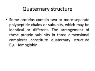 Quaternary structure
• Some proteins contain two or more separate
polypeptide chains or subunits, which may be
identical or different. The arrangement of
these protein subunits in three dimensional
complexes constitute quaternary structure
E.g. Hemoglobin.
 
