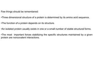 Few things should be remembered:
•Three dimensional structure of a protein is determined by its amino acid sequence.
•The function of a protein depends on its structure.
•An isolated protein usually exists in one or a small number of stable structural forms.
•The most important forces stabilizing the specific structures maintained by a given
protein are noncovalent interactions.
 