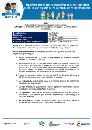 Guía:
Potenciando mi Experiencia Educativa de primera fase
Actividad 10.Potenciando Experiencias Educativas con uso de TIC como prácticas
innovadoras
Departamento ANTIOQUIA
Municipio MEDELLÍN
Institución Educativa EDUARDO SANTOS
Sede educativa PEDRO J. GÓMEZ
Nombres y Apellidos del Docente CATALINA GÓMEZ POSADA
Objetivo de la actividad: ajustar la Experiencia Educativa con uso de TIC de primera
fase como práctica innovadora que reconoce nuevas tendencias y enfoques.
Desarrollo de la actividad: docente tenga en cuenta las siguientes acciones para
diligenciar la presente guía:
 Revise nuevamente los 10 puntos del Decálogo de un Proyecto Innovador
definidos por Fundación Telefónica
 Retome los aspectos conceptuales abordados en la actividad 6. Identificando
tendencias y enfoques para la innovación educativa con uso de TIC, para
seleccionar una tendencia o enfoque que le permita re-diseñar su experiencia,
así como mejorar los tópicos identificados con menor puntuación en la
actividad de evaluación del Decálogo de un proyecto innovador.
 Analice los siguientes rasgos definidos por la OEI de Republica Dominicana
(2011), que destacan a un proyecto o práctica innovadora:
 La originalidad, característica ligada a la manera creativa de resolver las
situaciones que se presentan.
 La especificidad, ya que ante una situación o problema concreto se requiere
una solución adecuada, específica e imaginativa.
 La autonomía, dado que el problema se debe resolver con los recursos
disponibles o con aquellos que de modo independiente pueda conseguir la
institución educativa.
 La investigación, ya que para buscar soluciones se utiliza la consulta y
recolección de nuevas informaciones para así resolver dudas.
 