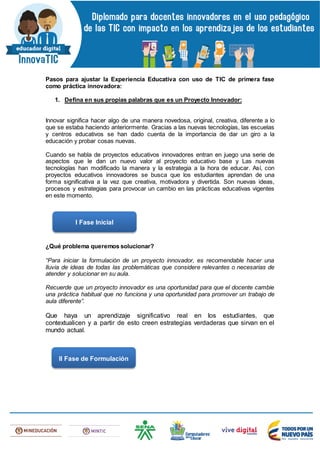 Pasos para ajustar la Experiencia Educativa con uso de TIC de primera fase
como práctica innovadora:
1. Defina en sus propias palabras que es un Proyecto Innovador:
Innovar significa hacer algo de una manera novedosa, original, creativa, diferente a lo
que se estaba haciendo anteriormente. Gracias a las nuevas tecnologías, las escuelas
y centros educativos se han dado cuenta de la importancia de dar un giro a la
educación y probar cosas nuevas.
Cuando se habla de proyectos educativos innovadores entran en juego una serie de
aspectos que le dan un nuevo valor al proyecto educativo base y Las nuevas
tecnologías han modificado la manera y la estrategia a la hora de educar. Así, con
proyectos educativos innovadores se busca que los estudiantes aprendan de una
forma significativa a la vez que creativa, motivadora y divertida. Son nuevas ideas,
procesos y estrategias para provocar un cambio en las prácticas educativas vigentes
en este momento.
¿Qué problema queremos solucionar?
“Para iniciar la formulación de un proyecto innovador, es recomendable hacer una
lluvia de ideas de todas las problemáticas que considere relevantes o necesarias de
atender y solucionar en su aula.
Recuerde que un proyecto innovador es una oportunidad para que el docente cambie
una práctica habitual que no funciona y una oportunidad para promover un trabajo de
aula diferente”.
Que haya un aprendizaje significativo real en los estudiantes, que
contextualicen y a partir de esto creen estrategias verdaderas que sirvan en el
mundo actual.
I Fase Inicial
II Fase de Formulación
 
