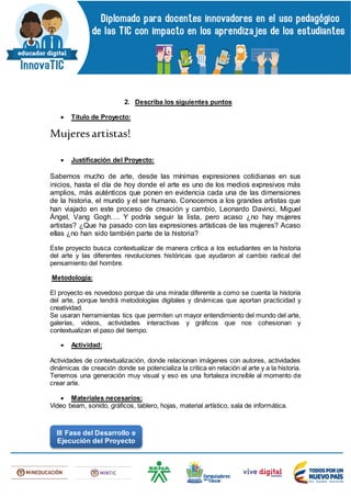 2. Describa los siguientes puntos
 Título de Proyecto:
Mujeresartistas!
 Justificación del Proyecto:
Sabemos mucho de arte, desde las mínimas expresiones cotidianas en sus
inicios, hasta el día de hoy donde el arte es uno de los medios expresivos más
amplios, más auténticos que ponen en evidencia cada una de las dimensiones
de la historia, el mundo y el ser humano. Conocemos a los grandes artistas que
han viajado en este proceso de creación y cambio, Leonardo Davinci, Miguel
Ángel, Vang Gogh…. Y podría seguir la lista, pero acaso ¿no hay mujeres
artistas? ¿Que ha pasado con las expresiones artísticas de las mujeres? Acaso
ellas ¿no han sido también parte de la historia?
Este proyecto busca contextualizar de manera crítica a los estudiantes en la historia
del arte y las diferentes revoluciones históricas que ayudaron al cambio radical del
pensamiento del hombre.
Metodología:
El proyecto es novedoso porque da una mirada diferente a como se cuenta la historia
del arte, porque tendrá metodologías digitales y dinámicas que aportan practicidad y
creatividad.
Se usaran herramientas tics que permiten un mayor entendimiento del mundo del arte,
galerías, videos, actividades interactivas y gráficos que nos cohesionan y
contextualizan el paso del tiempo.
 Actividad:
Actividades de contextualización, donde relacionan imágenes con autores, actividades
dinámicas de creación donde se potencializa la critica en relación al arte y a la historia.
Tenemos una generación muy visual y eso es una fortaleza increíble al momento de
crear arte.
 Materiales necesarios:
Video beam, sonido, gráficos, tablero, hojas, material artístico, sala de informática.
III Fase del Desarrollo e
Ejecución del Proyecto
 