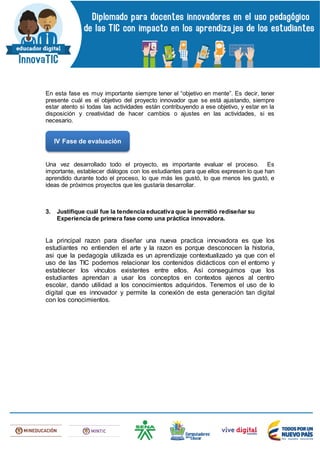 En esta fase es muy importante siempre tener el “objetivo en mente”. Es decir, tener
presente cuál es el objetivo del proyecto innovador que se está ajustando, siempre
estar atento si todas las actividades están contribuyendo a ese objetivo, y estar en la
disposición y creatividad de hacer cambios o ajustes en las actividades, si es
necesario.
Una vez desarrollado todo el proyecto, es importante evaluar el proceso. Es
importante, establecer diálogos con los estudiantes para que ellos expresen lo que han
aprendido durante todo el proceso, lo que más les gustó, lo que menos les gustó, e
ideas de próximos proyectos que les gustaría desarrollar.
3. Justifique cuál fue la tendencia educativa que le permitió rediseñar su
Experiencia de primera fase como una práctica innovadora.
La principal razon para diseñar una nueva practica innovadora es que los
estudiantes no entienden el arte y la razon es porque desconocen la historia,
asi que la pedagogía utilizada es un aprendizaje contextualizado ya que con el
uso de las TIC podemos relacionar los contenidos didácticos con el entorno y
establecer los vínculos existentes entre ellos. Así conseguimos que los
estudiantes aprendan a usar los conceptos en contextos ajenos al centro
escolar, dando utilidad a los conocimientos adquiridos. Tenemos el uso de lo
digital que es innovador y permite la conexión de esta generación tan digital
con los conocimientos.
IV Fase de evaluación
 