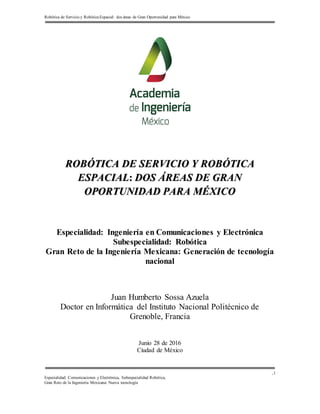 Robótica de Servicio y Robótica Espacial: dos áreas de Gran Oportunidad para México
Especialidad: Comunicaciones y Electrónica, Subespecialidad Robótica,
Gran Reto de la Ingeniería Mexicana: Nueva tecnología
,1
ROBÓTICA DE SERVICIO Y ROBÓTICA
ESPACIAL: DOS ÁREAS DE GRAN
OPORTUNIDAD PARA MÉXICO
Especialidad: Ingeniería en Comunicaciones y Electrónica
Subespecialidad: Robótica
Gran Reto de la Ingeniería Mexicana: Generación de tecnología
nacional
Juan Humberto Sossa Azuela
Doctor en Informática del Instituto Nacional Politécnico de
Grenoble, Francia
Junio 28 de 2016
Ciudad de México
 